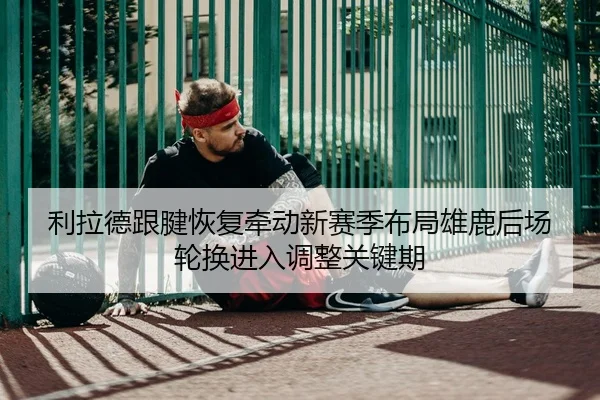 利拉德跟腱恢复牵动新赛季布局雄鹿后场轮换进入调整关键期